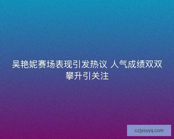 吴艳妮赛场表现引发热议 人气成绩双双攀升引关注