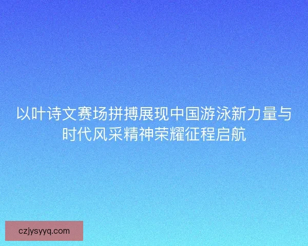 以叶诗文赛场拼搏展现中国游泳新力量与时代风采精神荣耀征程启航