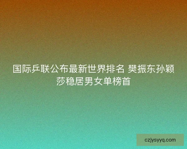 国际乒联公布最新世界排名 樊振东孙颖莎稳居男女单榜首