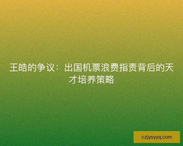 王皓的争议：出国机票浪费指责背后的天才培养策略