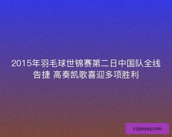 2015年羽毛球世锦赛第二日中国队全线告捷 高奏凯歌喜迎多项胜利