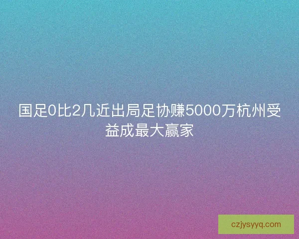 国足0比2几近出局足协赚5000万杭州受益成最大赢家