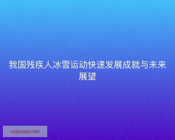 我国残疾人冰雪运动快速发展成就与未来展望
