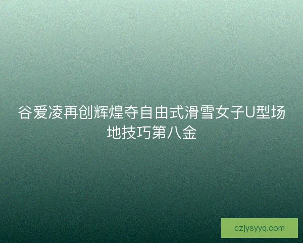 谷爱凌再创辉煌夺自由式滑雪女子U型场地技巧第八金