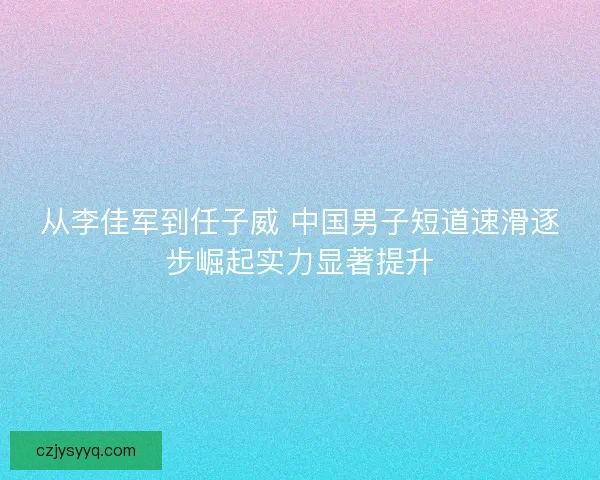 从李佳军到任子威 中国男子短道速滑逐步崛起实力显著提升