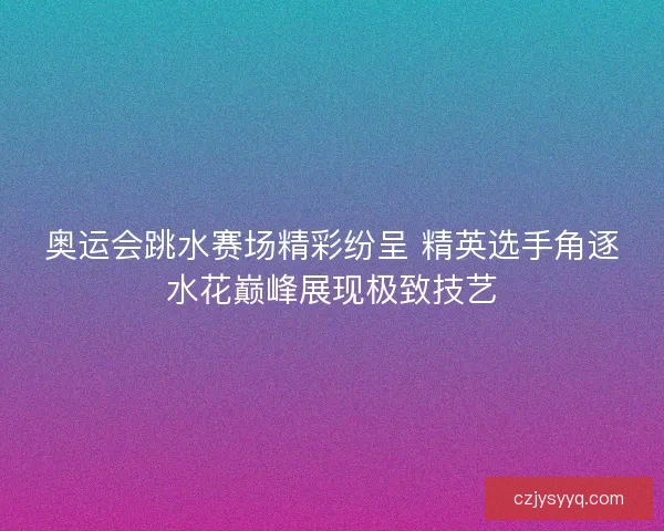 奥运会跳水赛场精彩纷呈 精英选手角逐水花巅峰展现极致技艺