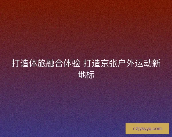 打造体旅融合体验 打造京张户外运动新地标