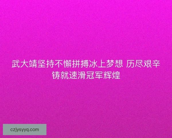 武大靖坚持不懈拼搏冰上梦想 历尽艰辛铸就速滑冠军辉煌