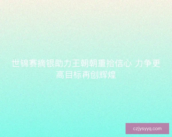 世锦赛摘银助力王朝朝重拾信心 力争更高目标再创辉煌
